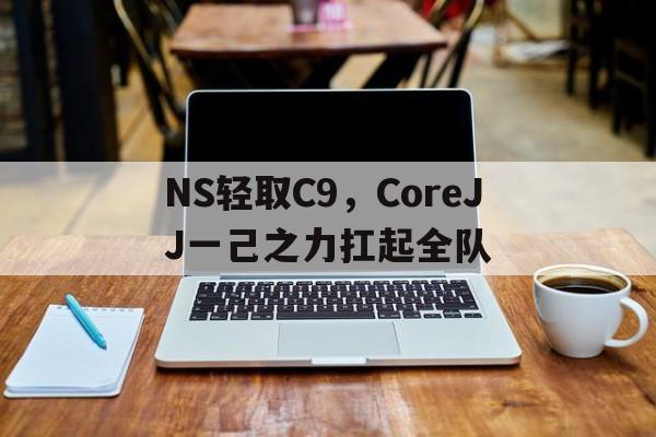 米兰体育-关于NS轻取C9，CoreJJ一己之力扛起全队的信息